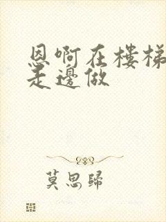 恩啊在楼梯上边走边做