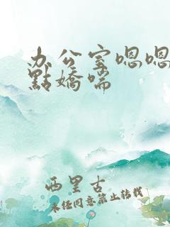 办公室嗯嗯啊轻点娇喘