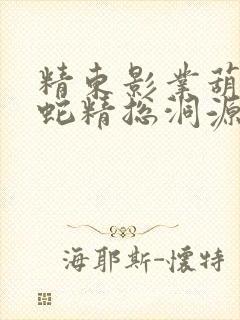 精东影业葫芦娃蛇精总洞源