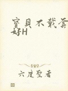 宝贝不戴套好不好H