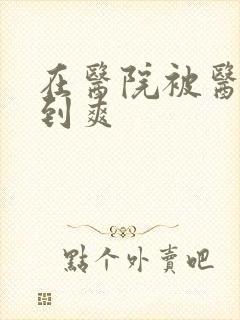 在医院被医生强到爽