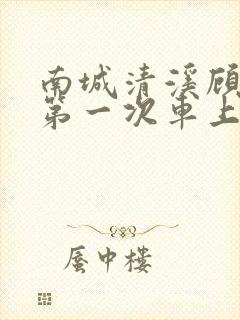 南城清溪顾怀修第一次车上肉