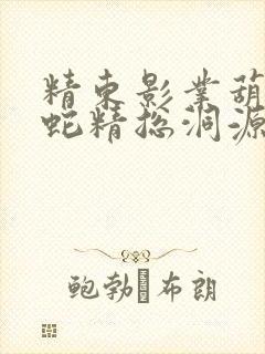 精东影业葫芦娃蛇精总洞源