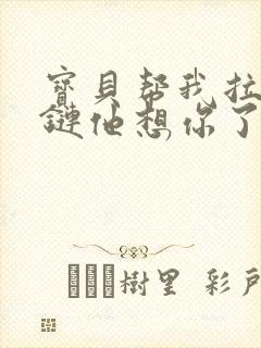 宝贝帮我拉开拉链他想你了