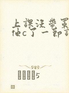 上课没带罩子让他c了一节课