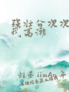 强壮公次次弄得我高潮