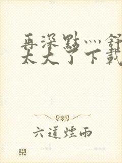 再深点灬舒服灬太大了下载