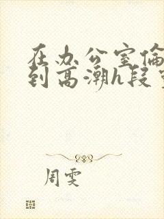 在办公室伦流澡到高潮h段灵兮