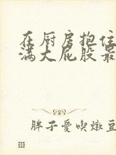 在厨房抱住岳丰满大屁股最新章节