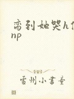 脔到她哭h修仙np