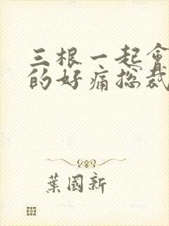 三根一起会坏掉的好痛总裁