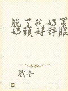 脱了我奶罩亲我奶头好舒服