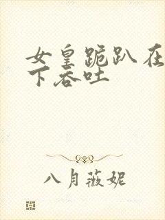 女皇跪趴在龙椅下吞吐