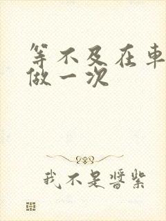 等不及在车里先做一次