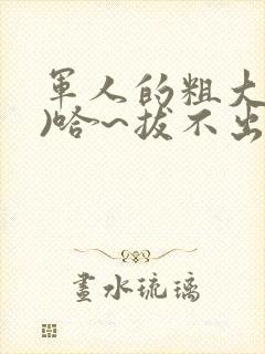 军人的粗大(h)哈~拔不出来