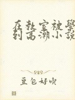 在教室被学长揉到高潮小说软件