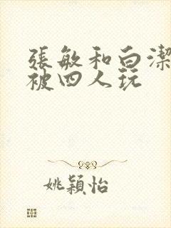 张敏和白洁一起被四人玩