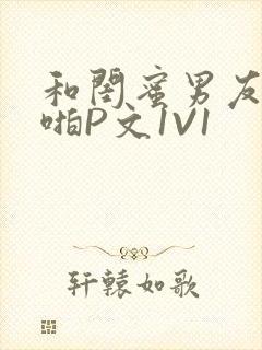 和闺蜜男友H啪啪P文1V1