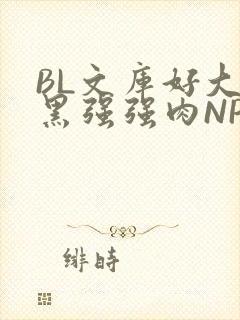 BL文库好大粗黑强强肉NP