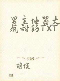 男主他器大活好疯甜的TXT