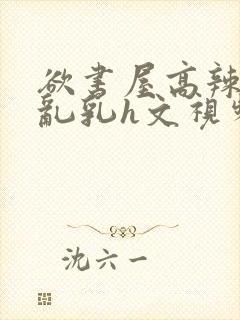 欲书屋高辣h文乱乳h文视频