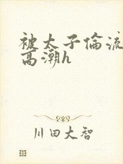 被太子伦流澡到高潮h