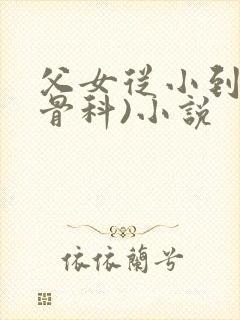 父女从小到大(骨科)小说