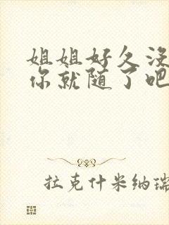 姐姐好久没有做你就随了吧