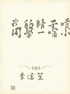 我的精子喷了女同学一嘴小说