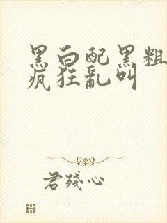 黑白配黑粗硬大疯狂乱叫