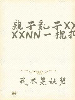 亲子乱子XXXXXNN一棍抑