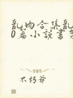 乱肉合集乱500篇小说书架下载TXT