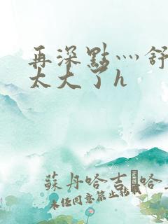 再深点灬舒服灬太大了h