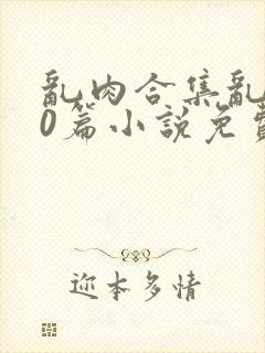 乱肉合集乱500篇小说免费下载