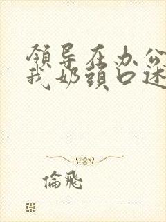 领导在办公室含我奶头口述