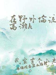 在野外伦流澡到高潮h