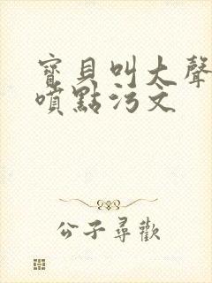 宝贝叫大声点多喷点污文