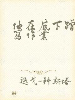 他在底下蹭我在写作业