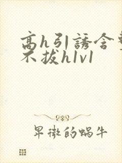 高h引诱含整夜不拔h1v1