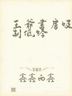 王爷书房吸乳抑制低吟