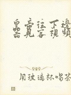 皇帝往下边塞玉器见客视频