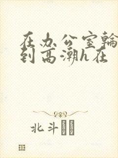 在办公室轮流澡到高潮h在