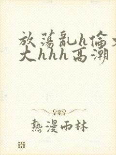 放荡乱h伦文粗大hhh高潮