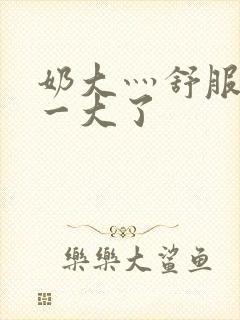 奶大灬舒服灬太一大了