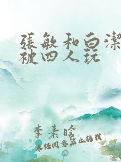 张敏和白洁一起被四人玩