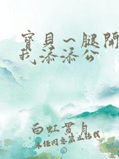 宝贝～腿开大点我添添公