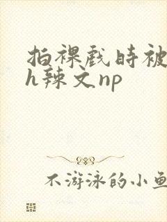 拍裸戏时被c了h辣文np