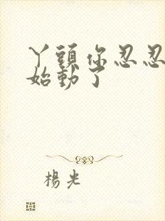 丫头你忍忍我开始动了