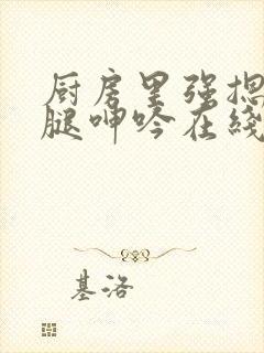 厨房里强摁做开腿呻吟在线观看