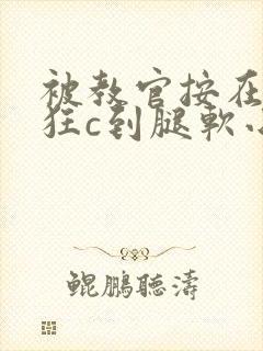 被教官按在寝室狂c到腿软小说